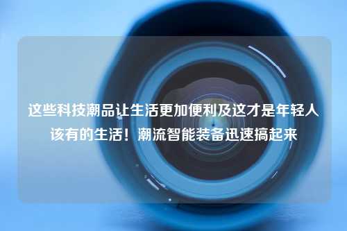 这些科技潮品让生活更加便利及这才是年轻人该有的生活！潮流智能装备迅速搞起来