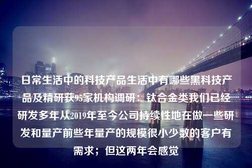 日常生活中的科技产品生活中有哪些黑科技产品及精研获95家机构调研：钛合金类我们已经研发多年从2019年至今公司持续性地在做一些研发和量产前些年量产的规模很小少数的客户有需求；但这两年会感觉