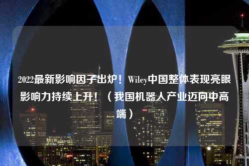 2022最新影响因子出炉！Wiley中国整体表现亮眼影响力持续上升！（我国机器人产业迈向中高端）