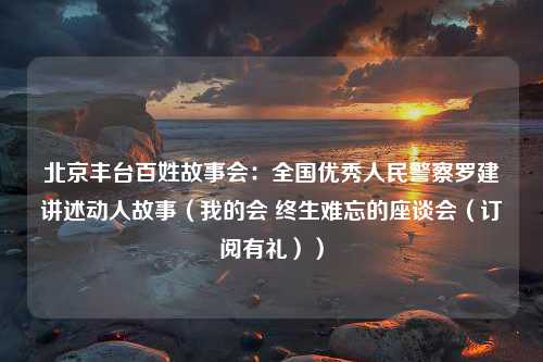 北京丰台百姓故事会：全国优秀人民警察罗建讲述动人故事（我的会 终生难忘的座谈会（订阅有礼））