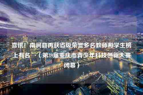 喜讯！南涧县再获省级荣誉多名教师和学生榜上有名→（第39届重庆市青少年科技创新大赛闭幕）