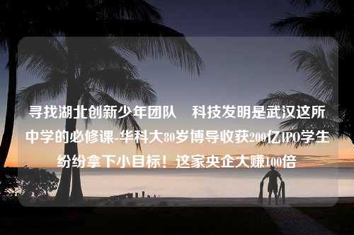 寻找湖北创新少年团队 科技发明是武汉这所中学的必修课-华科大80岁博导收获200亿IPO学生纷纷拿下小目标！这家央企大赚100倍