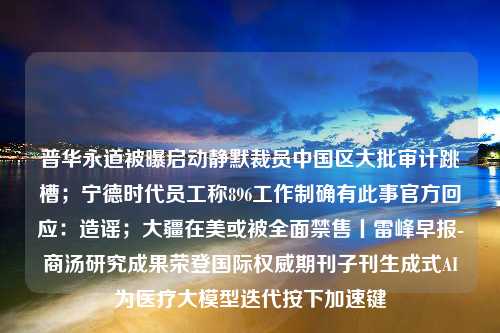 普华永道被曝启动静默裁员中国区大批审计跳槽；宁德时代员工称896工作制确有此事官方回应：造谣；大疆在美或被全面禁售丨雷峰早报-商汤研究成果荣登国际权威期刊子刊生成式AI为医疗大模型迭代按下加速键