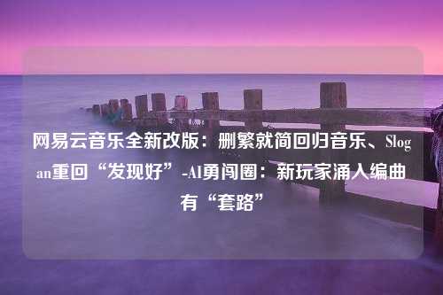 网易云音乐全新改版：删繁就简回归音乐、Slogan重回“发现好”-AI勇闯圈：新玩家涌入编曲有“套路”