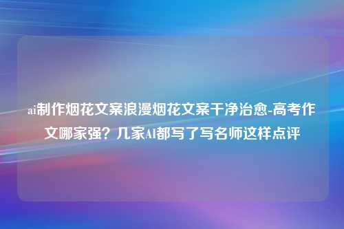 ai制作烟花文案浪漫烟花文案干净治愈-高考作文哪家强？几家AI都写了写名师这样点评