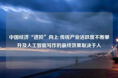 中国经济“进阶”向上 传统产业活跃度不断攀升及人工智能写作的最终效果取决于人