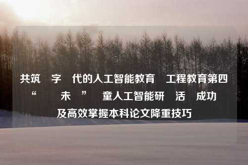 共筑數字時代的人工智能教育與工程教育第四屆“創 創未來”兒童人工智能研討活動成功舉辦及高效掌握本科论文降重技巧