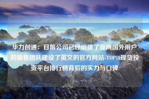 华力创通：目前公司已经组建了面向国外用户的销售团队建设了英文的官方网站-TOP10现货投资平台排行榜背后的实力与口碑