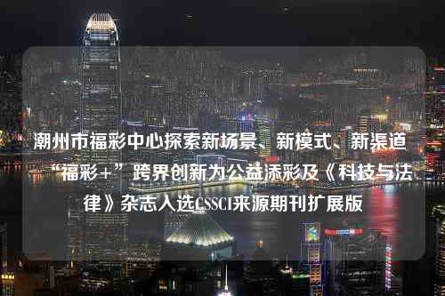 潮州市福彩中心探索新场景、新模式、新渠道 “福彩+”跨界创新为公益添彩及《科技与法律》杂志入选CSSCI来源期刊扩展版