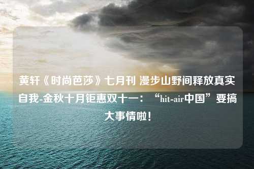 黄轩《时尚芭莎》七月刊 漫步山野间释放真实自我-金秋十月钜惠双十一：“hit-air中国”要搞大事情啦！