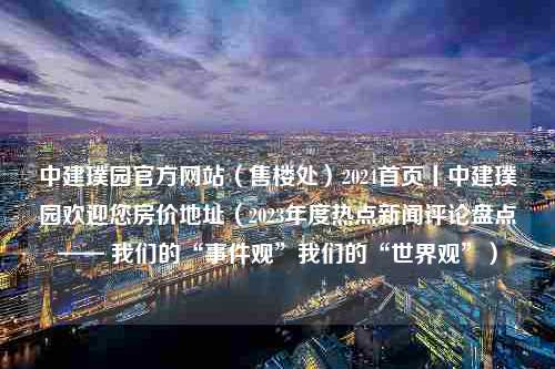 中建璞园官方网站（售楼处）2024首页丨中建璞园欢迎您房价地址（2023年度热点新闻评论盘点—— 我们的“事件观”我们的“世界观”）