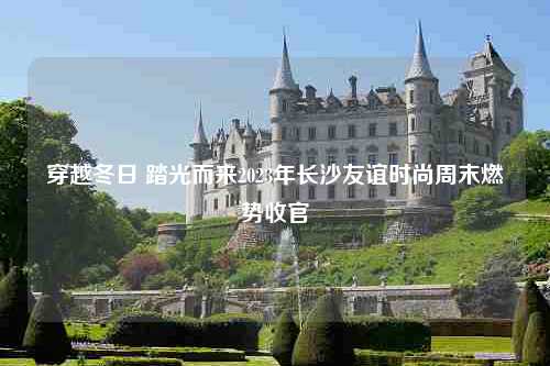 穿越冬日 踏光而来2023年长沙友谊时尚周末燃势收官