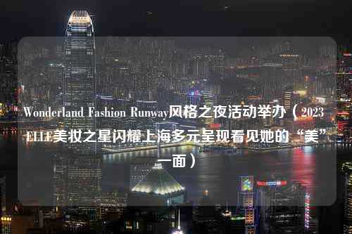 Wonderland Fashion Runway风格之夜活动举办（2023 ELLE美妆之星闪耀上海多元呈现看见她的“美”一面）