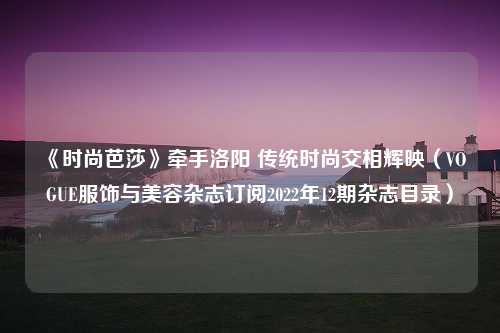 《时尚芭莎》牵手洛阳 传统时尚交相辉映（VOGUE服饰与美容杂志订阅2022年12期杂志目录）