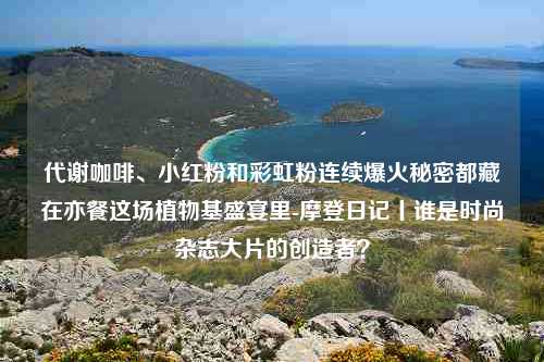 代谢咖啡、小红粉和彩虹粉连续爆火秘密都藏在亦餐这场植物基盛宴里-摩登日记丨谁是时尚杂志大片的创造者？