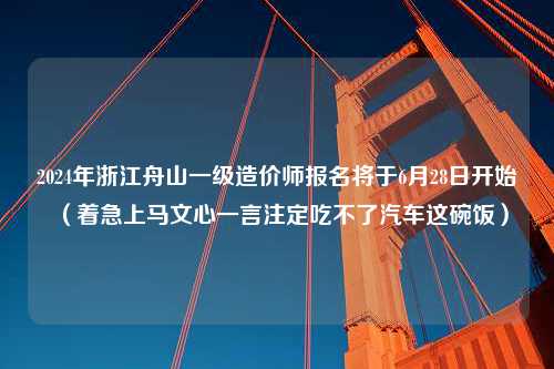 2024年浙江舟山一级造价师报名将于6月28日开始（着急上马文心一言注定吃不了汽车这碗饭）