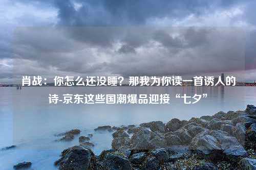 肖战：你怎么还没睡？那我为你读一首诱人的诗-京东这些国潮爆品迎接“七夕”