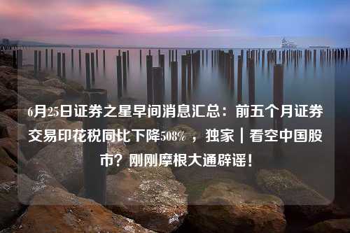 6月25日证券之星早间消息汇总：前五个月证券交易印花税同比下降508% ，独家｜看空中国股市？刚刚摩根大通辟谣！