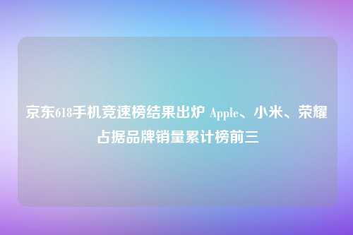 京东618手机竞速榜结果出炉 Apple、小米、荣耀占据品牌销量累计榜前三