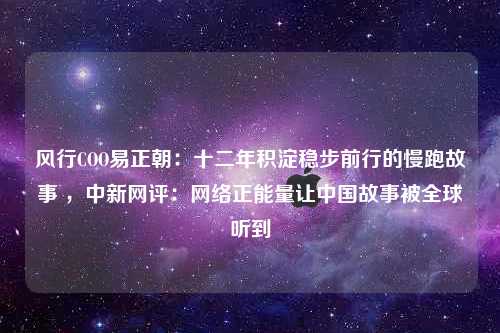 风行COO易正朝：十二年积淀稳步前行的慢跑故事 ，中新网评：网络正能量让中国故事被全球听到