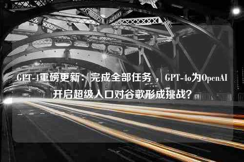 GPT-4重磅更新：完成全部任务 ，GPT-4o为OpenAI开启超级入口对谷歌形成挑战？