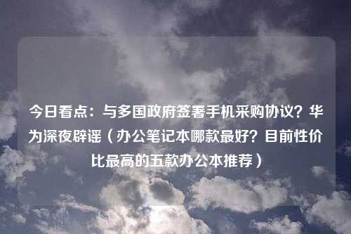 今日看点：与多国政府签署手机采购协议？华为深夜辟谣（办公笔记本哪款最好？目前性价比最高的五款办公本推荐）