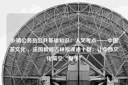 乡镇公务员公共基础知识：人文考点——中国茶文化 ，法国教师吉林授课逾十载：让中西文化隔空“握手”