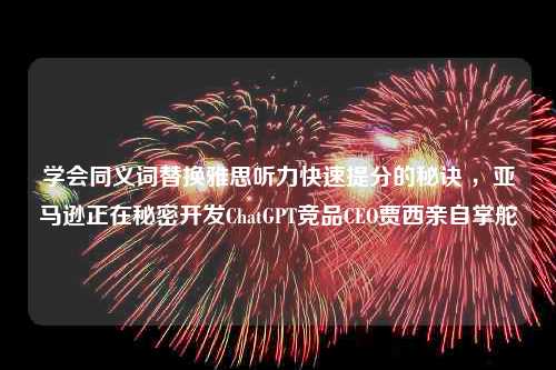 学会同义词替换雅思听力快速提分的秘诀 ，亚马逊正在秘密开发ChatGPT竞品CEO贾西亲自掌舵