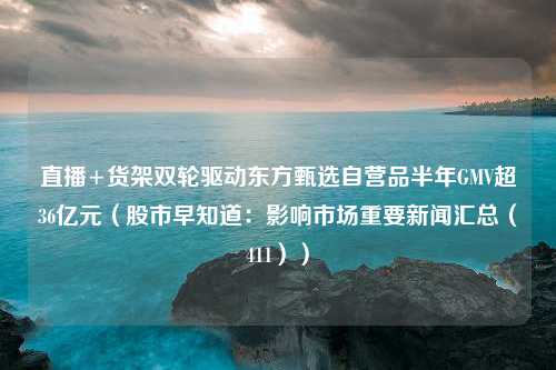 直播+货架双轮驱动东方甄选自营品半年GMV超36亿元（股市早知道：影响市场重要新闻汇总（411））