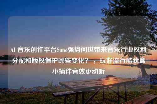 AI 音乐创作平台Suno强势问世带来音乐行业权利分配和版权保护哪些变化？ ，玩好流行酷我盒小插件音效更动听