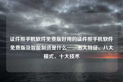 证件照手机软件免费版好用的证件照手机软件免费版及智能制造是什么——五大特征、八大模式、十大技术