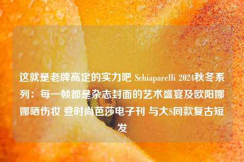 这就是老牌高定的实力吧 Schiaparelli 2024秋冬系列：每一帧都是杂志封面的艺术盛宴及欧阳娜娜晒伤妆 登时尚芭莎电子刊 与大S同款复古短发