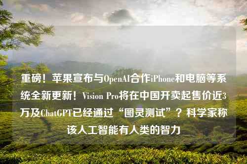 重磅！苹果宣布与OpenAI合作iPhone和电脑等系统全新更新！Vision Pro将在中国开卖起售价近3万及ChatGPT已经通过“图灵测试”？科学家称该人工智能有人类的智力
