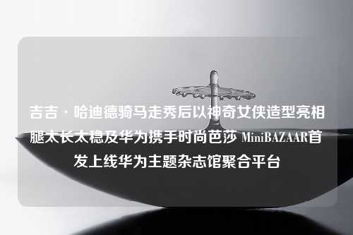 吉吉·哈迪德骑马走秀后以神奇女侠造型亮相腿太长太稳及华为携手时尚芭莎 MiniBAZAAR首发上线华为主题杂志馆聚合平台