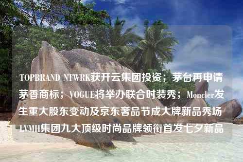 TOPBRAND NTWRK获开云集团投资；茅台再申请茅香商标；VOGUE将举办联合时装秀；Moncler发生重大股东变动及京东奢品节成大牌新品秀场 LVMH集团九大顶级时尚品牌领衔首发七夕新品