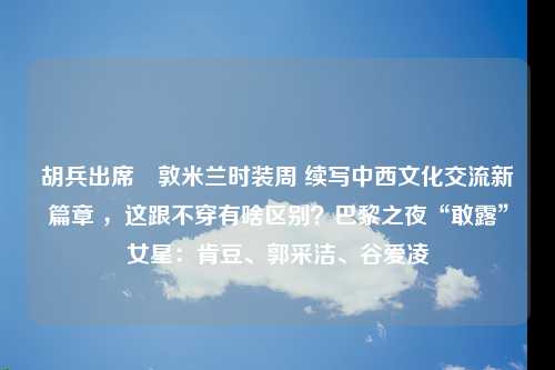 胡兵出席倫敦米兰时装周 续写中西文化交流新篇章 ，这跟不穿有啥区别？巴黎之夜“敢露”女星：肯豆、郭采洁、谷爱凌