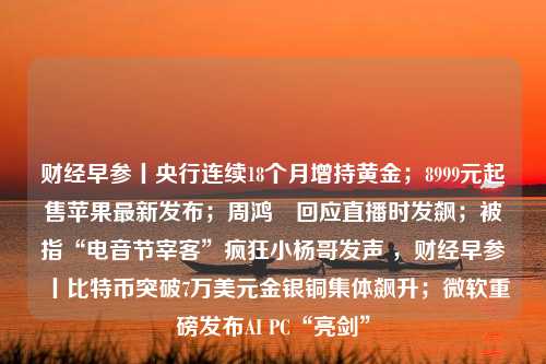 财经早参丨央行连续18个月增持黄金；8999元起售苹果最新发布；周鸿祎回应直播时发飙；被指“电音节宰客”疯狂小杨哥发声 ，财经早参丨比特币突破7万美元金银铜集体飙升；微软重磅发布AI PC“亮剑”