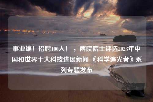 事业编！招聘100人！ ，两院院士评选2023年中国和世界十大科技进展新闻 《科学追光者》系列专题发布