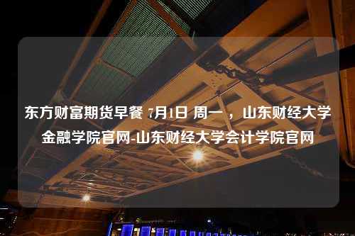 东方财富期货早餐 7月1日 周一 ，山东财经大学金融学院官网-山东财经大学会计学院官网