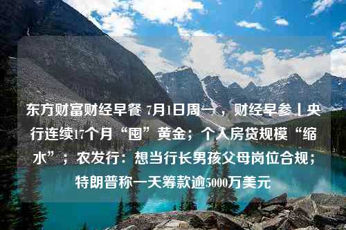 东方财富财经早餐 7月1日周一 ，财经早参丨央行连续17个月“囤”黄金；个人房贷规模“缩水”；农发行：想当行长男孩父母岗位合规；特朗普称一天筹款逾5000万美元