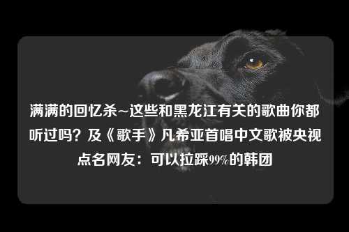 满满的回忆杀~这些和黑龙江有关的歌曲你都听过吗？及《歌手》凡希亚首唱中文歌被央视点名网友：可以拉踩99%的韩团