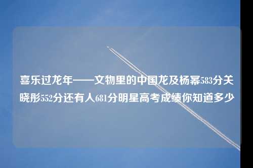 喜乐过龙年——文物里的中国龙及杨幂583分关晓彤552分还有人681分明星高考成绩你知道多少