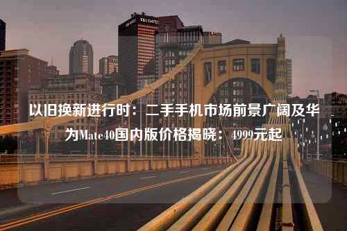 以旧换新进行时：二手手机市场前景广阔及华为Mate40国内版价格揭晓：4999元起