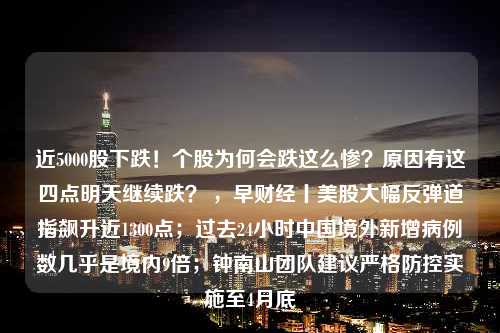 近5000股下跌！个股为何会跌这么惨？原因有这四点明天继续跌？ ，早财经丨美股大幅反弹道指飙升近1300点；过去24小时中国境外新增病例数几乎是境内9倍；钟南山团队建议严格防控实施至4月底