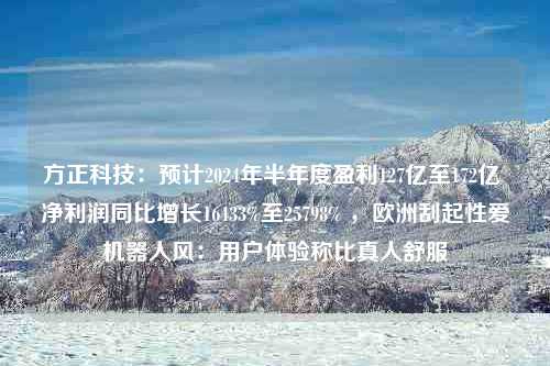 方正科技：预计2024年半年度盈利127亿至172亿 净利润同比增长16433%至25798% ，欧洲刮起性爱机器人风：用户体验称比真人舒服