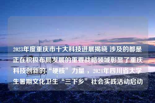 2023年度重庆市十大科技进展揭晓 涉及的都是正在积极布局发展的重要战略领域彰显了重庆科技创新的“硬核”力量 ，2024年四川省大学生暑期文化卫生“三下乡”社会实践活动启动