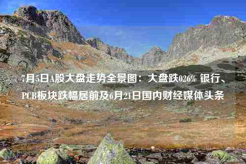 7月5日A股大盘走势全景图：大盘跌026% 银行、PCB板块跌幅居前及6月21日国内财经媒体头条