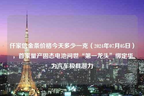 仟家信金条价格今天多少一克（2024年07月05日） ，首家量产固态电池问世“第一龙头”绑定华为汽车极具潜力