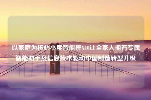 以家庭为核心小度智能屏X10让全家人拥有专属智能助手及信息技术驱动中国制造转型升级