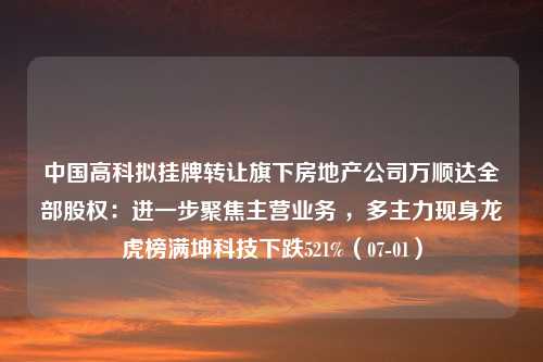 中国高科拟挂牌转让旗下房地产公司万顺达全部股权：进一步聚焦主营业务 ，多主力现身龙虎榜满坤科技下跌521%（07-01）